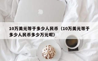 10万美元等于多少人民币（10万美元等于多少人民币多少万元呢）