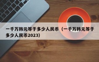 一千万韩元等于多少人民币（一千万韩元等于多少人民币2023）