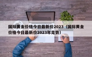 国际黄金价格今日最新价2023（国际黄金价格今日最新价2023年走势）