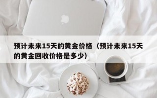 预计未来15天的黄金价格（预计未来15天的黄金回收价格是多少）