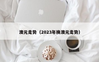 澳元走势（2023年换澳元走势）