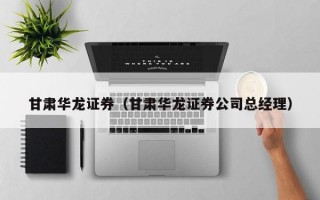 甘肃华龙证券（甘肃华龙证券公司总经理）