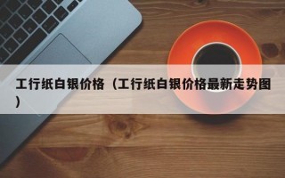 工行纸白银价格（工行纸白银价格最新走势图）