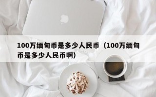 100万缅甸币是多少人民币（100万缅甸币是多少人民币啊）