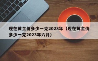 现在黄金价多少一克2023年（现在黄金价多少一克2023年六月）