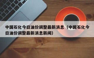 中国石化今日油价调整最新消息（中国石化今日油价调整最新消息新闻）