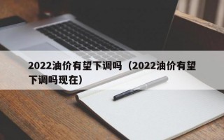 2022油价有望下调吗（2022油价有望下调吗现在）