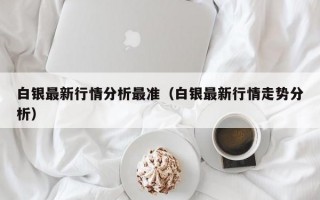 白银最新行情分析最准（白银最新行情走势分析）