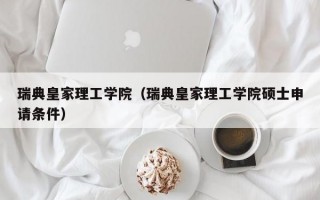 瑞典皇家理工学院（瑞典皇家理工学院硕士申请条件）