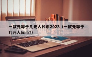 一欧元等于几元人民币2023（一欧元等于几元人民币?）