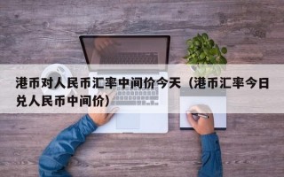 港币对人民币汇率中间价今天（港币汇率今日兑人民币中间价）