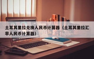 土耳其里拉兑换人民币计算器（土耳其里拉汇率人民币计算器）