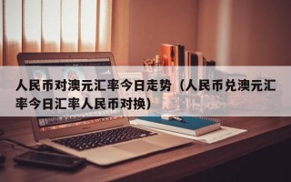 人民币对澳元汇率今日走势（人民币兑澳元汇率今日汇率人民币对换）