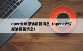 opec会议原油最新消息（opec+会议原油最新消息）