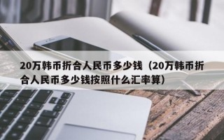 20万韩币折合人民币多少钱（20万韩币折合人民币多少钱按照什么汇率算）