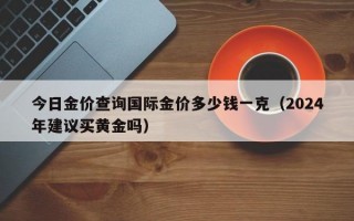 今日金价查询国际金价多少钱一克（2024年建议买黄金吗）