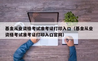 基金从业资格考试准考证打印入口（基金从业资格考试准考证打印入口官网）