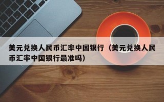 美元兑换人民币汇率中国银行（美元兑换人民币汇率中国银行最准吗）