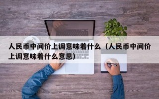 人民币中间价上调意味着什么（人民币中间价上调意味着什么意思）