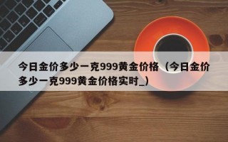 今日金价多少一克999黄金价格（今日金价多少一克999黄金价格实时_）