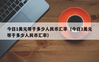 今日1美元等于多少人民币汇率（今日1美元等于多少人民币汇率）