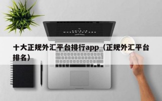 十大正规外汇平台排行app（正规外汇平台排名）