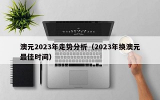 澳元2023年走势分析（2023年换澳元最佳时间）