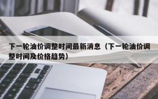 下一轮油价调整时间最新消息（下一轮油价调整时间及价格趋势）