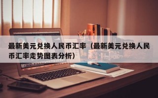 最新美元兑换人民币汇率（最新美元兑换人民币汇率走势图表分析）