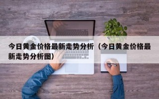 今日黄金价格最新走势分析（今日黄金价格最新走势分析图）