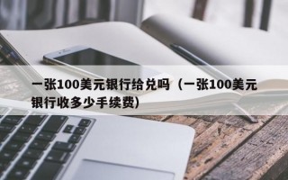 一张100美元银行给兑吗（一张100美元银行收多少手续费）