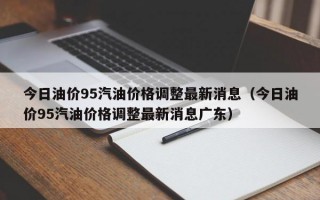 今日油价95汽油价格调整最新消息（今日油价95汽油价格调整最新消息广东）