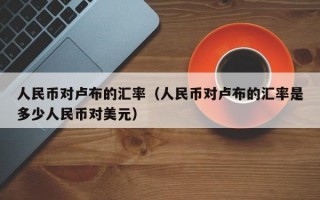 人民币对卢布的汇率（人民币对卢布的汇率是多少人民币对美元）