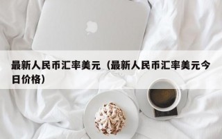 最新人民币汇率美元（最新人民币汇率美元今日价格）