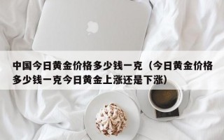 中国今日黄金价格多少钱一克（今日黄金价格多少钱一克今日黄金上涨还是下涨）