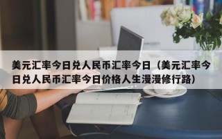 美元汇率今日兑人民币汇率今日（美元汇率今日兑人民币汇率今日价格人生漫漫修行路）