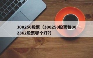 300250股票（300250股票和002362股票哪个好?）