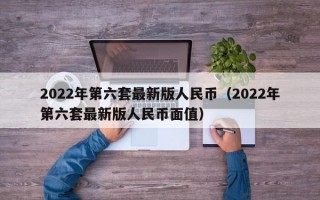 2022年第六套最新版人民币（2022年第六套最新版人民币面值）