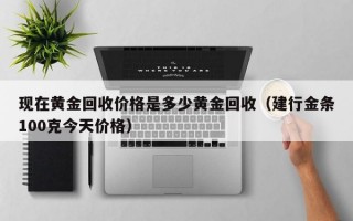 现在黄金回收价格是多少黄金回收（建行金条100克今天价格）