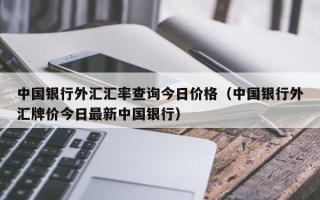 中国银行外汇汇率查询今日价格（中国银行外汇牌价今日最新中国银行）