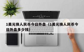 1美元换人民币今日外盘（1美元换人民币今日外盘多少钱）