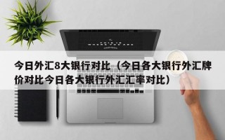 今日外汇8大银行对比（今日各大银行外汇牌价对比今日各大银行外汇汇率对比）