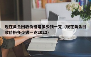 现在黄金回收价格是多少钱一克（现在黄金回收价格多少钱一克2022）