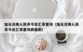 加元兑换人民币今日汇率查询（加元兑换人民币今日汇率查询表最新）