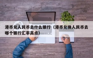 港币兑人民币去什么银行（港币兑换人民币去哪个银行汇率高点）