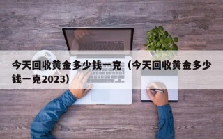 今天回收黄金多少钱一克（今天回收黄金多少钱一克2023）