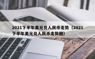 2021下半年美元兑人民币走势（2021下半年美元兑人民币走势图）