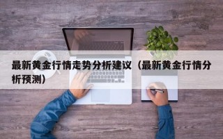 最新黄金行情走势分析建议（最新黄金行情分析预测）