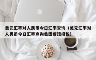 美元汇率对人民币今日汇率查询（美元汇率对人民币今日汇率查询美国餐馆报税）