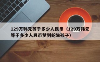 129万韩元等于多少人民币（129万韩元等于多少人民币梦到蛇生孩子）